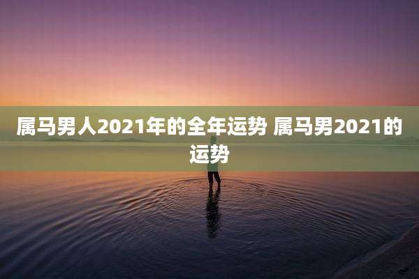 属马男人2021年的全年运势 属马男2021的运势