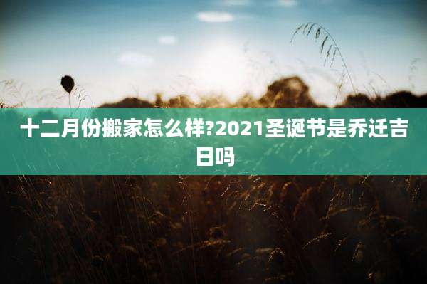 十二月份搬家怎么样?2021圣诞节是乔迁吉日吗