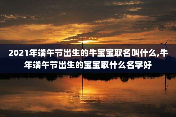 2021年端午节出生的牛宝宝取名叫什么,牛年端午节出生的宝宝取什么名字好