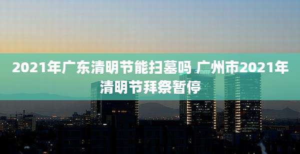 2021年广东清明节能扫墓吗 广州市2021年清明节拜祭暂停