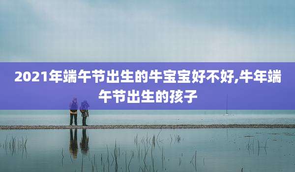 2021年端午节出生的牛宝宝好不好,牛年端午节出生的孩子
