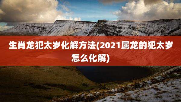 生肖龙犯太岁化解方法(2021属龙的犯太岁怎么化解)