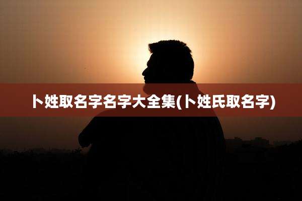 卜姓取名字名字大全集(卜姓氏取名字)