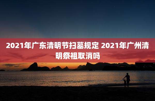 2021年广东清明节扫墓规定 2021年广州清明祭祖取消吗
