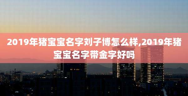 2019年猪宝宝名字刘子博怎么样,2019年猪宝宝名字带金字好吗