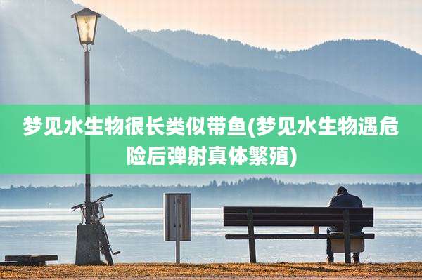 梦见水生物很长类似带鱼(梦见水生物遇危险后弹射真体繁殖)