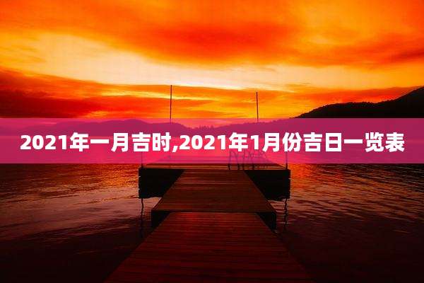 2021年一月吉时,2021年1月份吉日一览表