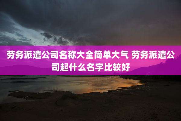 劳务派遣公司名称大全简单大气 劳务派遣公司起什么名字比较好