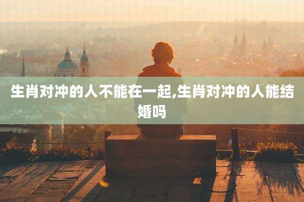 生肖对冲的人不能在一起,生肖对冲的人能结婚吗