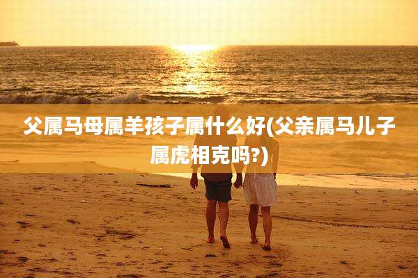 父属马母属羊孩子属什么好(父亲属马儿子属虎相克吗?)