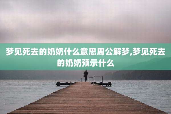 梦见死去的奶奶什么意思周公解梦,梦见死去的奶奶预示什么