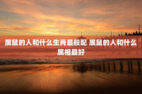 属鼠的人和什么生肖最般配 属鼠的人和什么属相最好