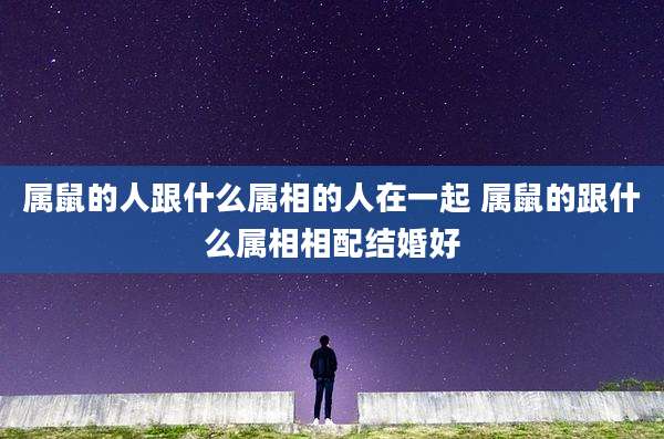 属鼠的人跟什么属相的人在一起 属鼠的跟什么属相相配结婚好