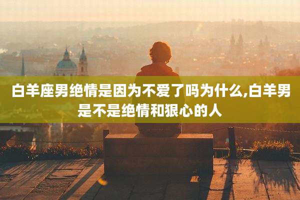 白羊座男绝情是因为不爱了吗为什么,白羊男是不是绝情和狠心的人