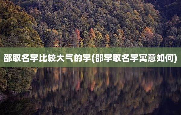 邵取名字比较大气的字(邵字取名字寓意如何)