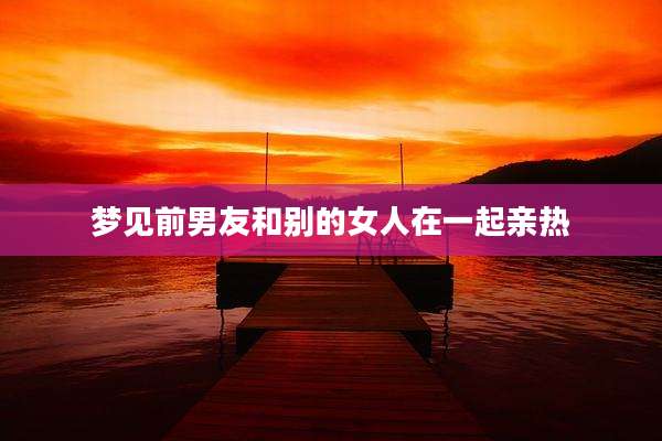 梦见前男友和别的女人在一起亲热
