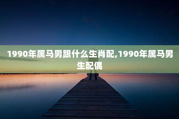 1990年属马男跟什么生肖配,1990年属马男生配偶