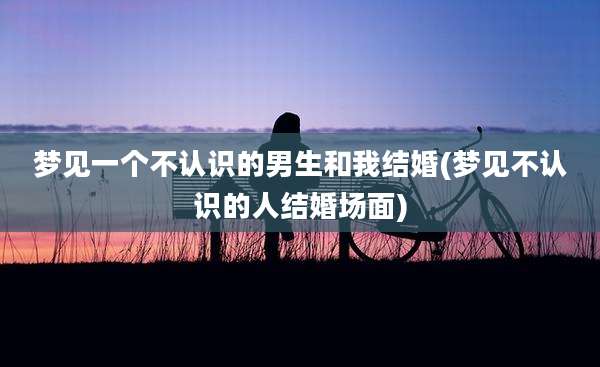 梦见一个不认识的男生和我结婚(梦见不认识的人结婚场面)