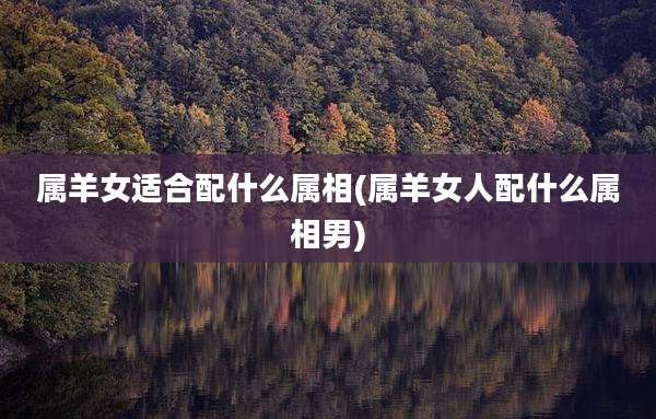 属羊女适合配什么属相(属羊女人配什么属相男)