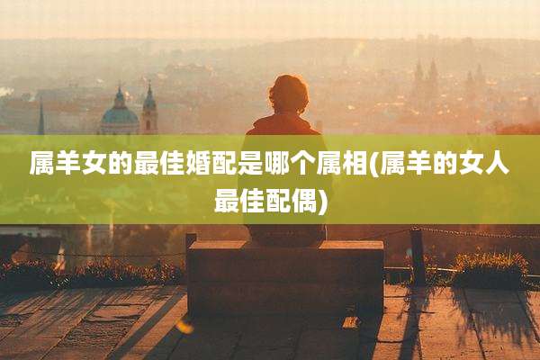 属羊女的最佳婚配是哪个属相(属羊的女人最佳配偶)