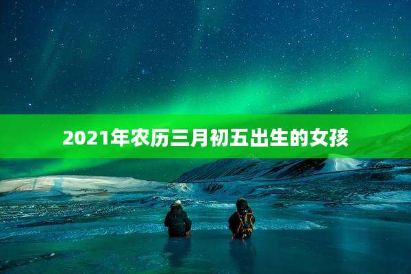 2021年农历三月初五出生的女孩
