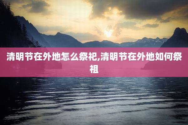 清明节在外地怎么祭祀,清明节在外地如何祭祖