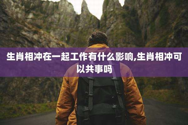 生肖相冲在一起工作有什么影响,生肖相冲可以共事吗
