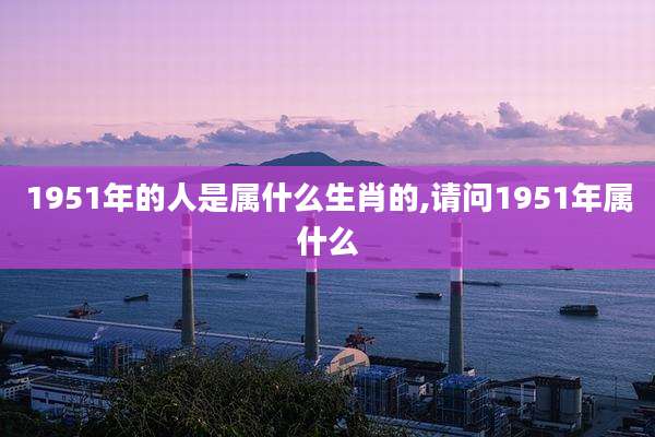 1951年的人是属什么生肖的,请问1951年属什么