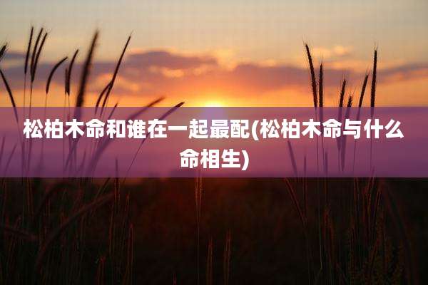 松柏木命和谁在一起最配(松柏木命与什么命相生)