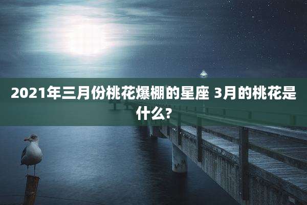 2021年三月份桃花爆棚的星座 3月的桃花是什么?