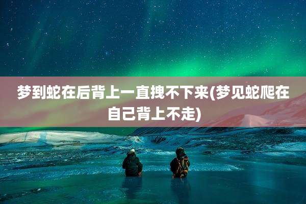 梦到蛇在后背上一直拽不下来(梦见蛇爬在自己背上不走)