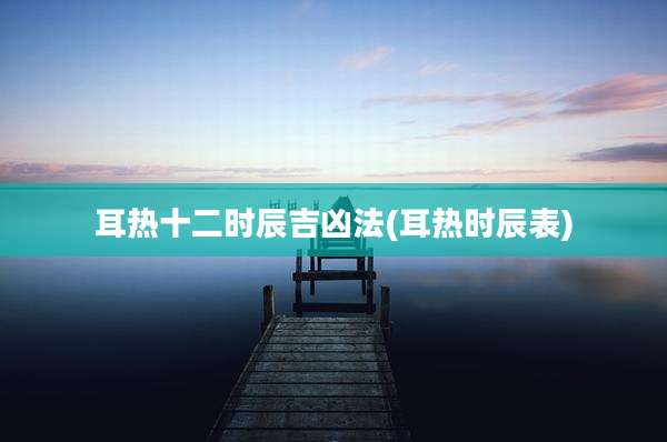 耳热十二时辰吉凶法(耳热时辰表)