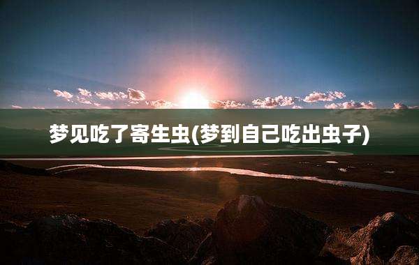 梦见吃了寄生虫(梦到自己吃出虫子)