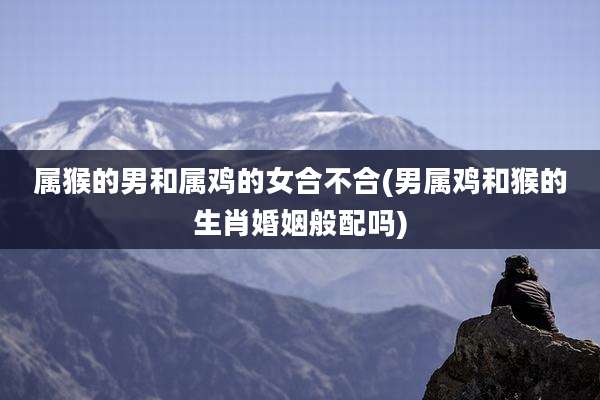 属猴的男和属鸡的女合不合(男属鸡和猴的生肖婚姻般配吗)