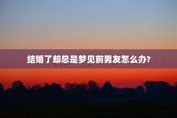 结婚了却总是梦见前男友怎么办?
