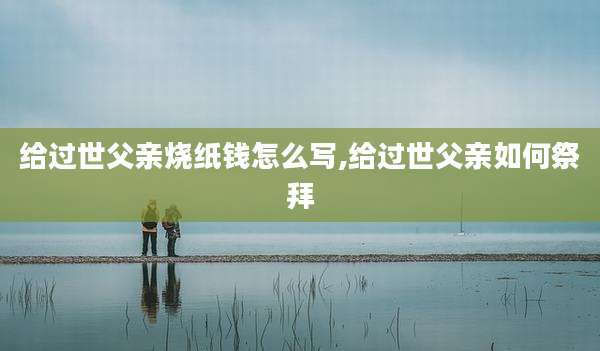 给过世父亲烧纸钱怎么写,给过世父亲如何祭拜