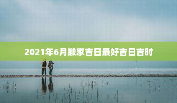 2021年6月搬家吉日最好吉日吉时