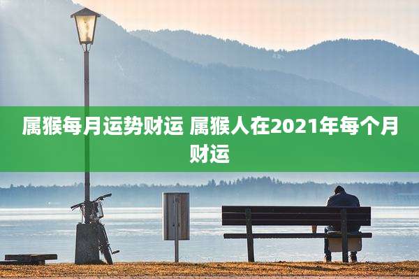 属猴每月运势财运 属猴人在2021年每个月财运