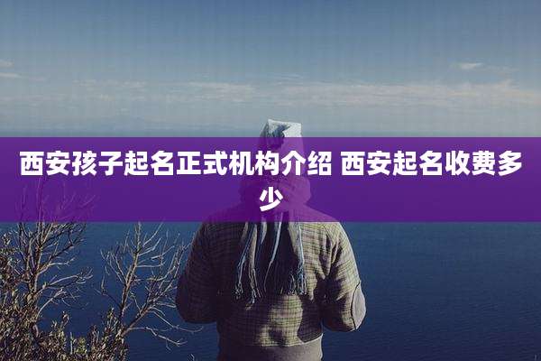 西安孩子起名正式机构介绍 西安起名收费多少