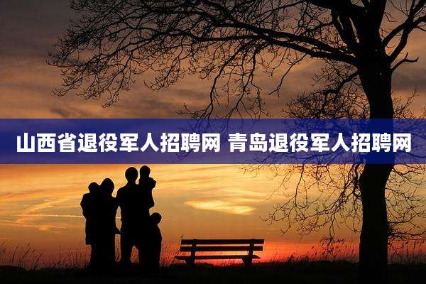 山西省退役军人招聘网 青岛退役军人招聘网