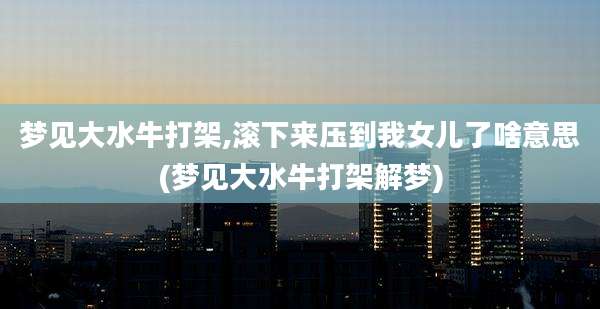 梦见大水牛打架,滚下来压到我女儿了啥意思(梦见大水牛打架解梦)