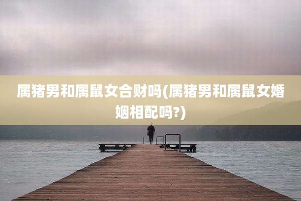 属猪男和属鼠女合财吗(属猪男和属鼠女婚姻相配吗?)