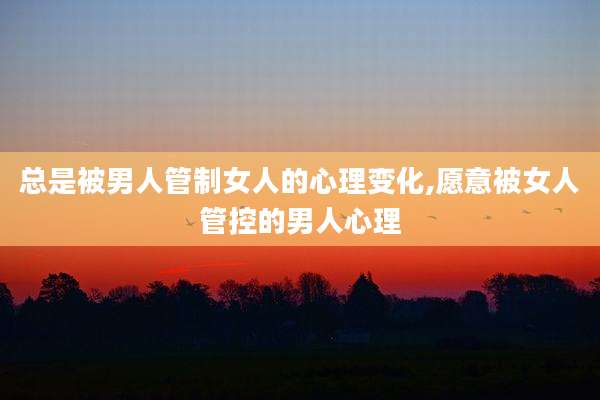 总是被男人管制女人的心理变化,愿意被女人管控的男人心理