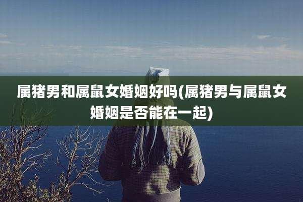 属猪男和属鼠女婚姻好吗(属猪男与属鼠女婚姻是否能在一起)