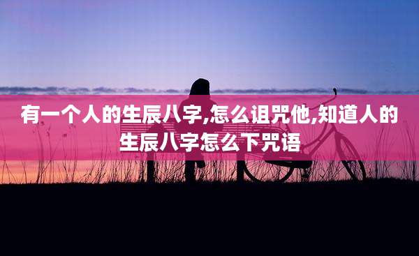 有一个人的生辰八字,怎么诅咒他,知道人的生辰八字怎么下咒语