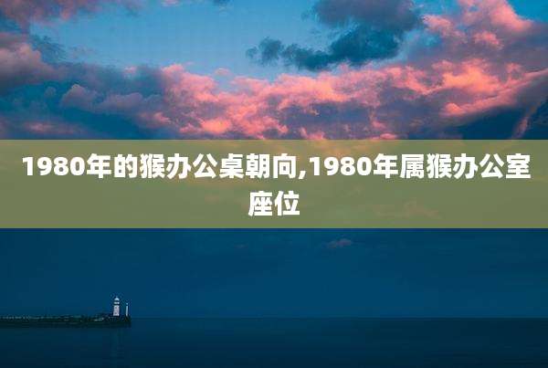1980年的猴办公桌朝向,1980年属猴办公室座位