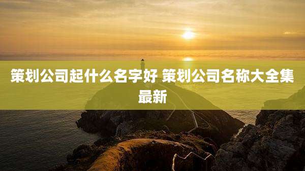 策划公司起什么名字好 策划公司名称大全集最新