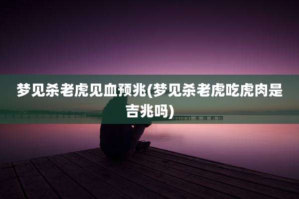梦见杀老虎见血预兆(梦见杀老虎吃虎肉是吉兆吗)