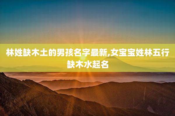 林姓缺木土的男孩名字最新,女宝宝姓林五行缺木水起名