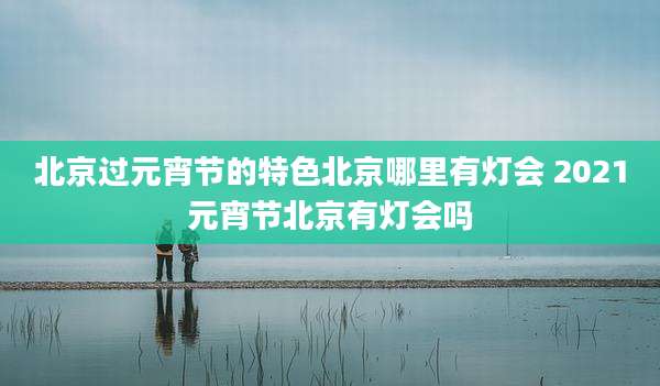北京过元宵节的特色北京哪里有灯会 2021元宵节北京有灯会吗